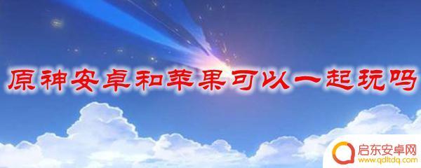 原神苹果安卓可以一起玩嘛 原神安卓和iOS可以一起玩吗