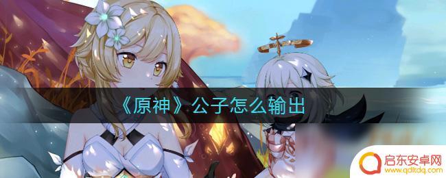 原神公子的输出 原神公子输出技巧